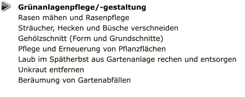 Grünanlagenpflege/-gestaltung Rasen mähen und Rasenpflege Sträucher, Hecken und Büsche verschneiden Gehölzschnitt (Form und Grundschnitte) Pflege und Erneuerung von Pflanzflächen Laub im Spätherbst aus Gartenanlage rechen und entsorgen Unkraut entfernen Beräumung von Gartenabfällen