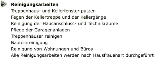 Reinigungsarbeiten Treppenhaus- und Kellerfenster putzen  Fegen der Kellertreppe und der Kellergänge Reinigung der Hausanschluss- und Technikräume  Pflege der Garagenanlagen  Treppenhäuser reinigen Baufeinreinigung Reinigung von Wohnungen und Büros Alle Reinigungsarbeiten werden nach Hausfrauenart durchgeführt