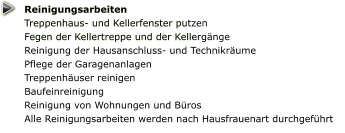 Reinigungsarbeiten Treppenhaus- und Kellerfenster putzen  Fegen der Kellertreppe und der Kellergänge Reinigung der Hausanschluss- und Technikräume  Pflege der Garagenanlagen  Treppenhäuser reinigen Baufeinreinigung Reinigung von Wohnungen und Büros Alle Reinigungsarbeiten werden nach Hausfrauenart durchgeführt